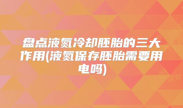 盘点液氮冷却胚胎的三大作用(液氮保存胚胎需要用电吗)