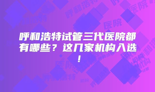 呼和浩特试管三代医院都有哪些?这几家机构入选!