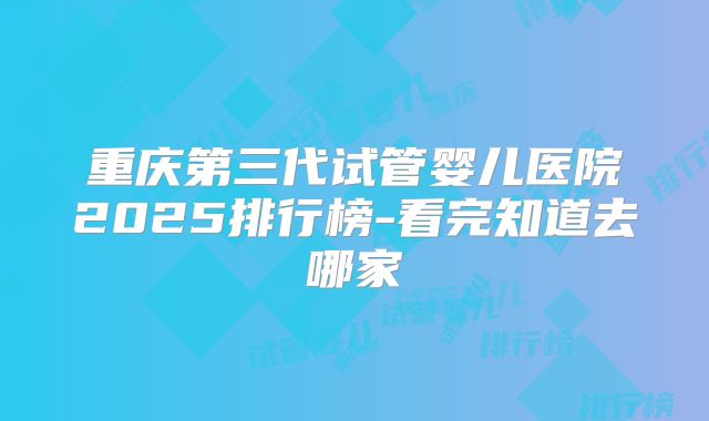 重庆第三代试管婴儿医院2025排行榜-看完知道去哪家