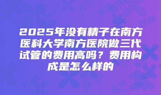 2025年没有精子在南方医科大学南方医院做三代试管的费用高吗？费用构成是怎么样的
