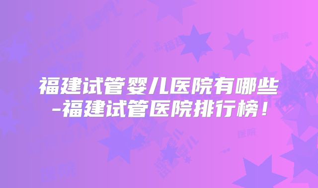 福建试管婴儿医院有哪些-福建试管医院排行榜！