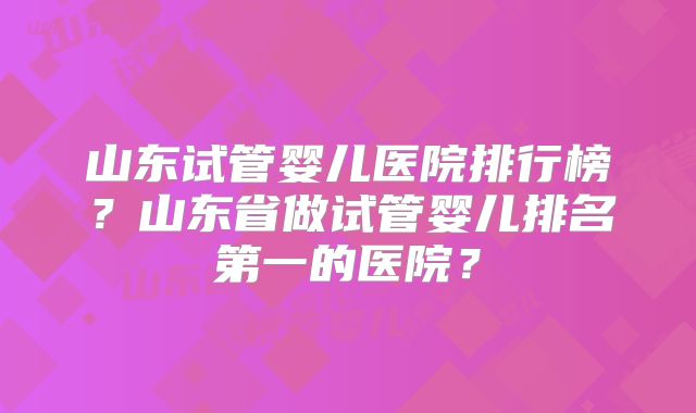 山东试管婴儿医院排行榜?山东省做试管婴儿排名第一的医院?