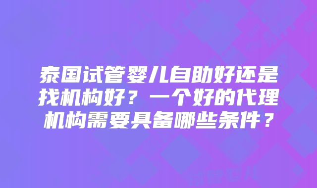 泰国试管婴儿自助好还是找机构好?一个好的代理机构需要具备哪些条件?