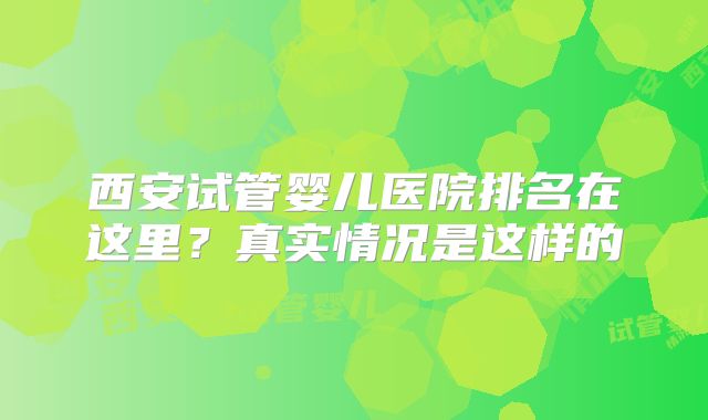 西安试管婴儿医院排名在这里？真实情况是这样的