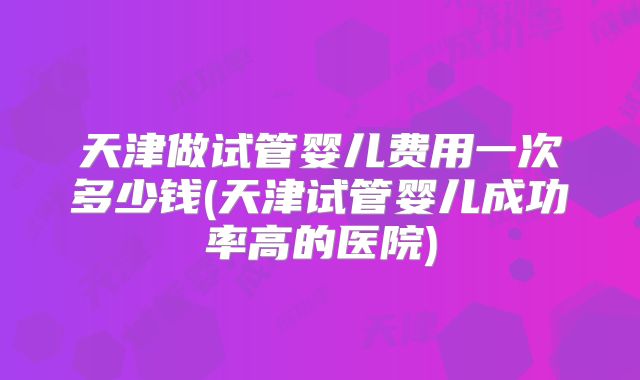 天津做试管婴儿费用一次多少钱(天津试管婴儿成功率高的医院)