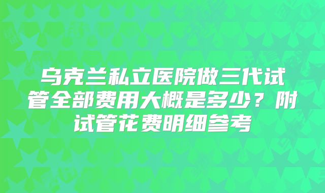 乌克兰私立医院做三代试管全部费用大概是多少？附试管花费明细参考