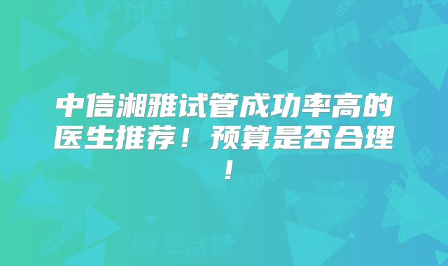 中信湘雅试管成功率高的医生推荐！预算是否合理！