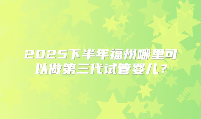2025下半年福州哪里可以做第三代试管婴儿?