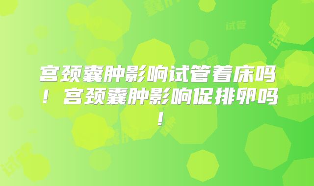 宫颈囊肿影响试管着床吗!宫颈囊肿影响促排卵吗!