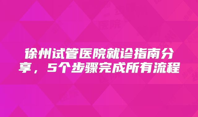 徐州试管医院就诊指南分享，5个步骤完成所有流程