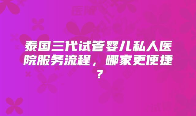 泰国三代试管婴儿私人医院服务流程，哪家更便捷？