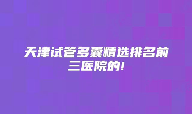 天津试管多囊精选排名前三医院的!
