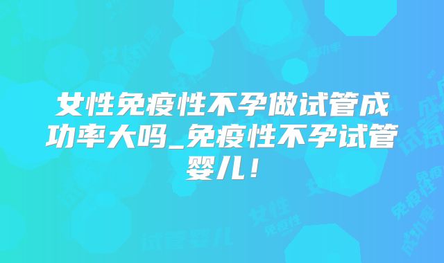 女性免疫性不孕做试管成功率大吗_免疫性不孕试管婴儿!