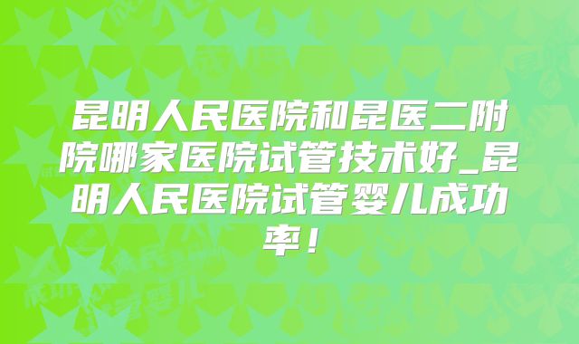 昆明人民医院和昆医二附院哪家医院试管技术好_昆明人民医院试管婴儿成功率！