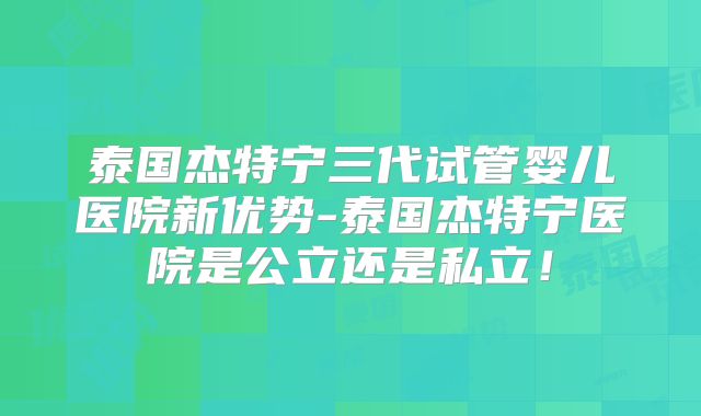 泰国杰特宁三代试管婴儿医院新优势-泰国杰特宁医院是公立还是私立！