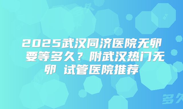 2025武汉同济医院无卵�要等多久?附武汉热门无卵�试管医院推荐