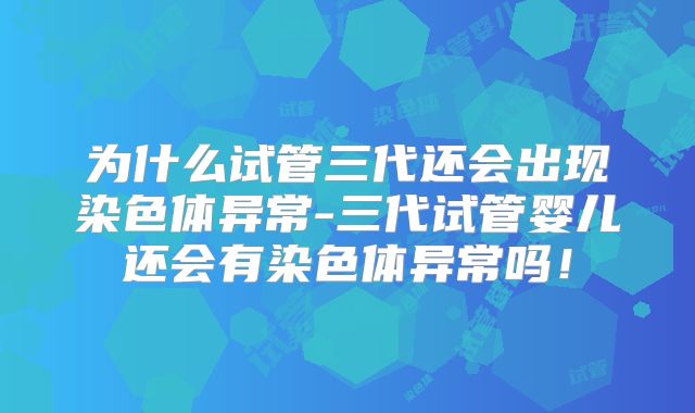 为什么试管三代还会出现染色体异常-三代试管婴儿还会有染色体异常吗!