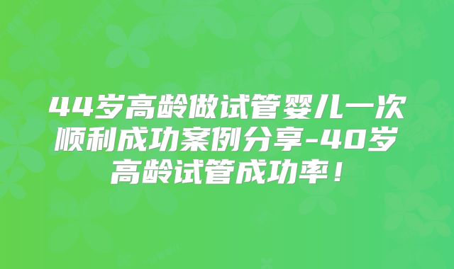 44岁高龄做试管婴儿一次顺利成功案例分享-40岁高龄试管成功率!