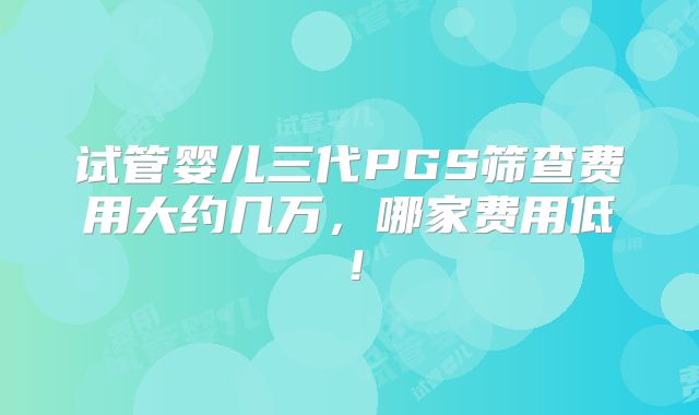 试管婴儿三代PGS筛查费用大约几万,哪家费用低!