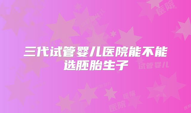 三代试管婴儿医院能不能选胚胎生子