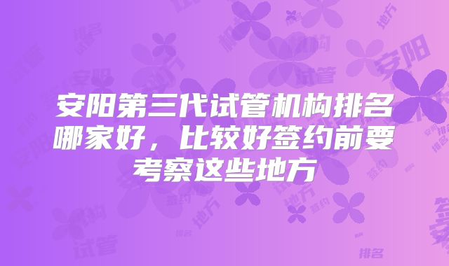 安阳第三代试管机构排名哪家好,比较好签约前要考察这些地方