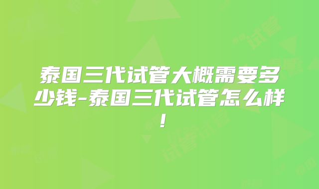 泰国三代试管大概需要多少钱-泰国三代试管怎么样！