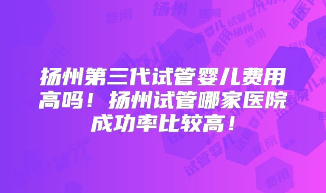 扬州第三代试管婴儿费用高吗!扬州试管哪家医院成功率比较高!