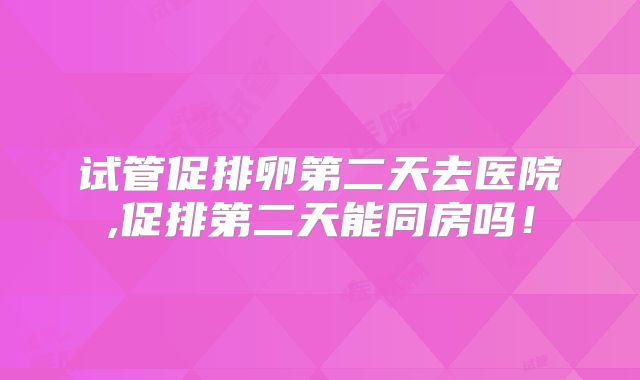 试管促排卵第二天去医院,促排第二天能同房吗！