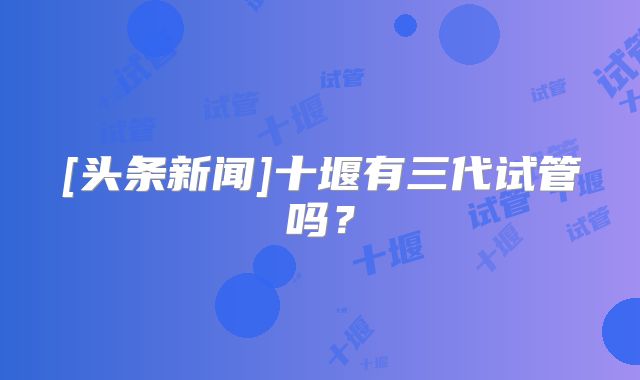 [头条新闻]十堰有三代试管吗？