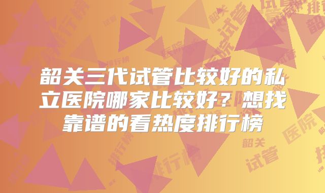 韶关三代试管比较好的私立医院哪家比较好？想找靠谱的看热度排行榜