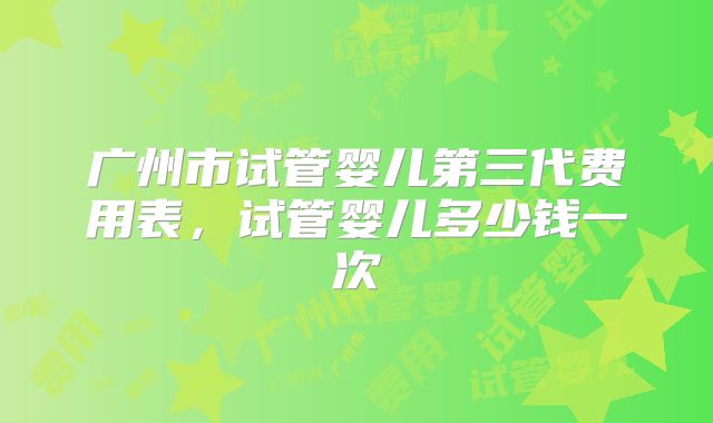 广州市试管婴儿第三代费用表，试管婴儿多少钱一次