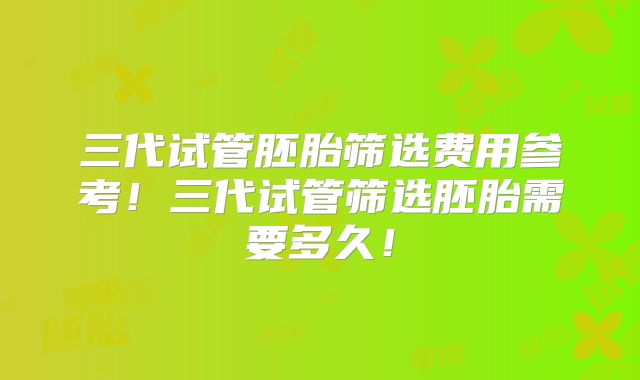三代试管胚胎筛选费用参考！三代试管筛选胚胎需要多久！