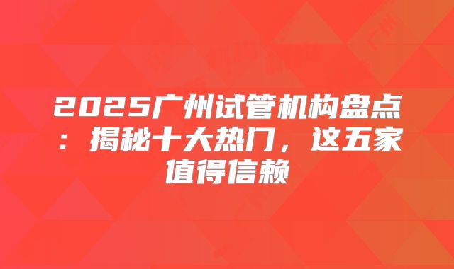 2025广州试管机构盘点:揭秘十大热门,这五家值得信赖