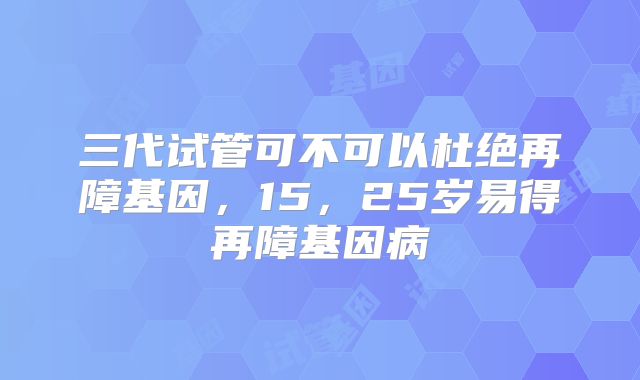 三代试管可不可以杜绝再障基因,15,25岁易得再障基因病
