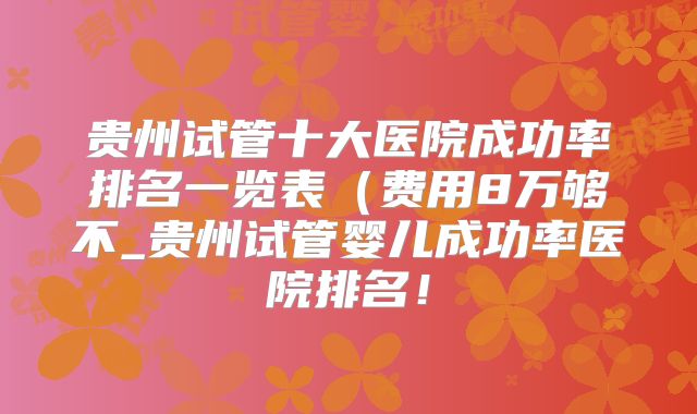 贵州试管十大医院成功率排名一览表(费用8万够不_贵州试管婴儿成功率医院排名!