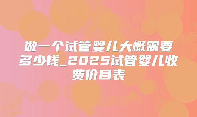 做一个试管婴儿大概需要多少钱_2025试管婴儿收费价目表