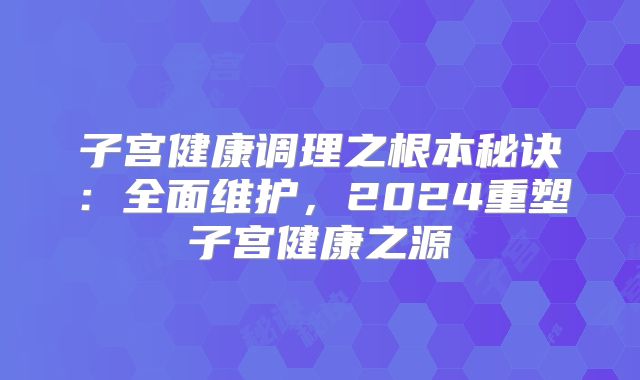 子宫健康调理之根本秘诀:全面维护,2024重塑子宫健康之源