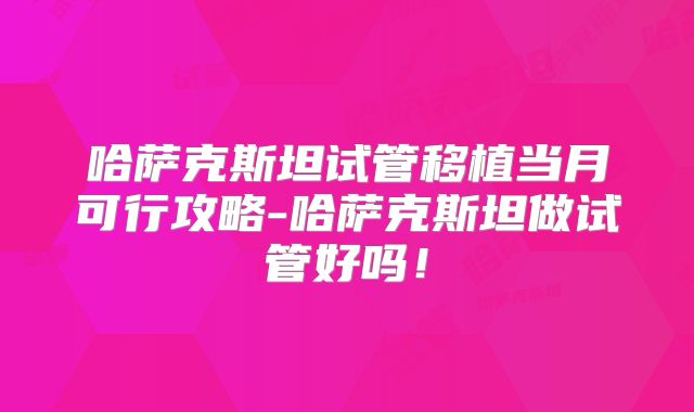 哈萨克斯坦试管移植当月可行攻略-哈萨克斯坦做试管好吗！