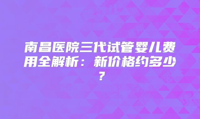 南昌医院三代试管婴儿费用全解析:新价格约多少?