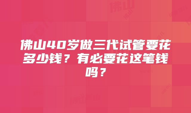 佛山40岁做三代试管要花多少钱？有必要花这笔钱吗？