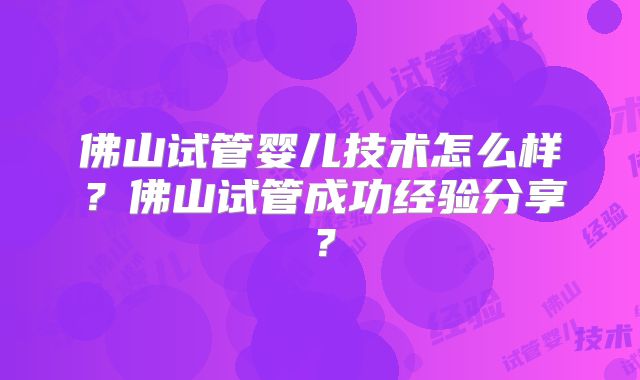 佛山试管婴儿技术怎么样？佛山试管成功经验分享？