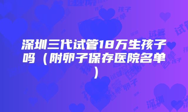 深圳三代试管18万生孩子吗(附卵子保存医院名单)