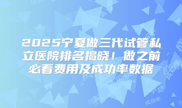 2025宁夏做三代试管私立医院排名揭晓！做之前必看费用及成功率数据
