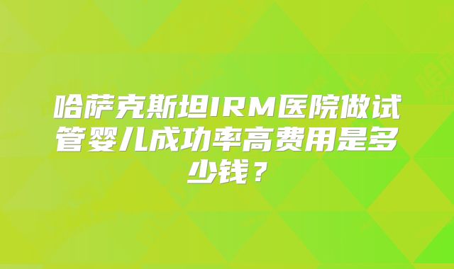 哈萨克斯坦IRM医院做试管婴儿成功率高费用是多少钱？