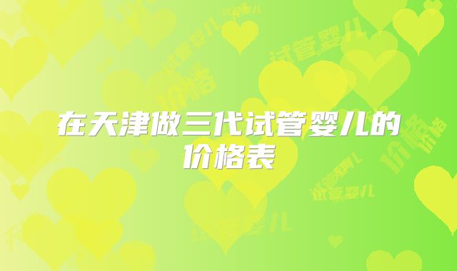 在天津做三代试管婴儿的价格表