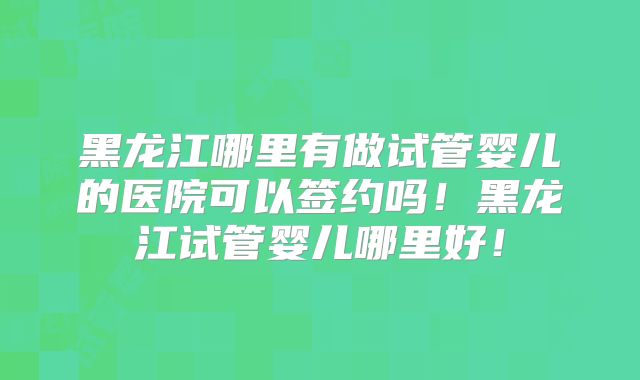 黑龙江哪里有做试管婴儿的医院可以签约吗！黑龙江试管婴儿哪里好！