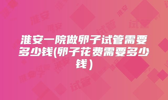 淮安一院做卵子试管需要多少钱(卵子花费需要多少钱）