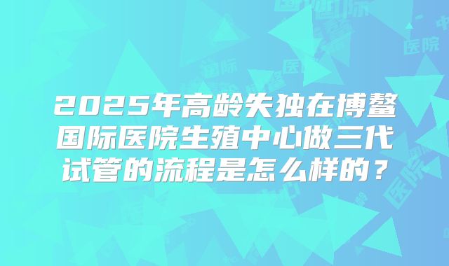 2025年高龄失独在博鳌国际医院生殖中心做三代试管的流程是怎么样的？