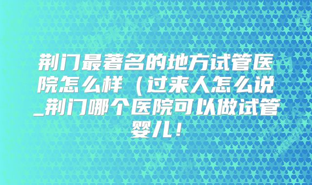 荆门最著名的地方试管医院怎么样（过来人怎么说_荆门哪个医院可以做试管婴儿！