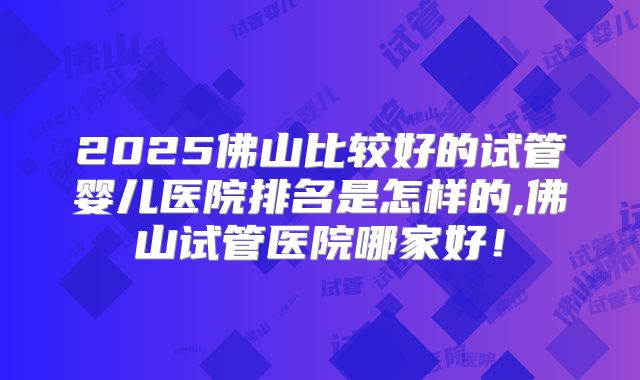2025佛山比较好的试管婴儿医院排名是怎样的,佛山试管医院哪家好！